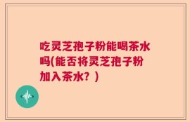 吃灵芝孢子粉能喝茶水吗(能否将灵芝孢子粉加入茶水？)