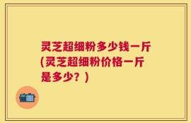 灵芝超细粉多少钱一斤(灵芝超细粉价格一斤是多少？)