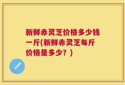 新鲜赤灵芝价格多少钱一斤(新鲜赤灵芝每斤价格是多少？)