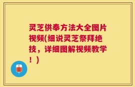 灵芝供奉方法大全图片视频(细说灵芝祭拜绝技，详细图解视频教学！)