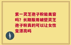 紫一灵芝孢子粉能美容吗？长期服用破壁灵芝孢子粉真的可以让女性变漂亮吗