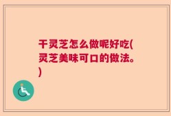 干灵芝怎么做呢好吃(灵芝美味可口的做法。)
