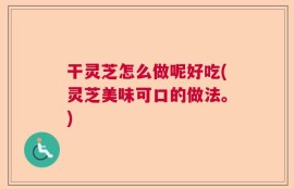 干灵芝怎么做呢好吃(灵芝美味可口的做法。)