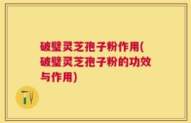 破璧灵芝孢子粉作用(破璧灵芝孢子粉的功效与作用)