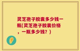 灵芝孢子胶囊多少钱一瓶(灵芝孢子胶囊价格，一瓶多少钱？)