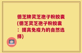 德芝牌灵芝孢子粉胶囊(德芝灵芝孢子粉胶囊：提高免疫力的自然选择)