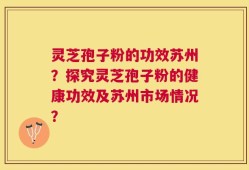 灵芝孢子粉的功效苏州？探究灵芝孢子粉的健康功效及苏州市场情况？