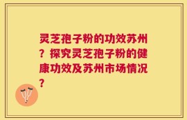 灵芝孢子粉的功效苏州？探究灵芝孢子粉的健康功效及苏州市场情况？