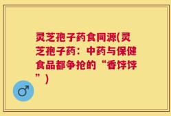 灵芝孢子药食同源(灵芝孢子药：中药与保健食品都争抢的“香饽饽”)