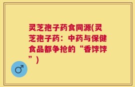 灵芝孢子药食同源(灵芝孢子药：中药与保健食品都争抢的“香饽饽”)