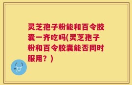 灵芝孢子粉能和百令胶囊一齐吃吗(灵芝孢子粉和百令胶囊能否同时服用？)