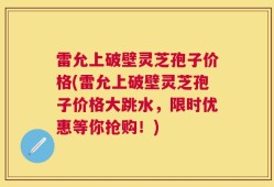 雷允上破壁灵芝孢子价格(雷允上破壁灵芝孢子价格大跳水，限时优惠等你抢购！)
