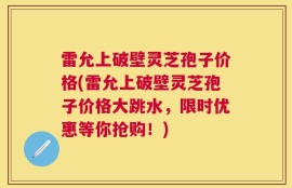 雷允上破壁灵芝孢子价格(雷允上破壁灵芝孢子价格大跳水，限时优惠等你抢购！)