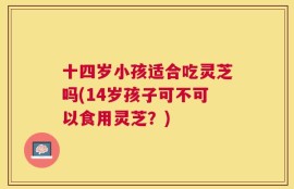 十四岁小孩适合吃灵芝吗(14岁孩子可不可以食用灵芝？)