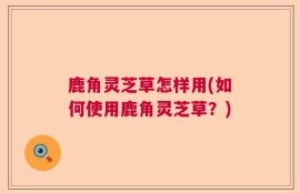鹿角灵芝草怎样用(如何使用鹿角灵芝草？)
