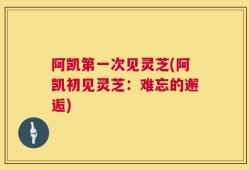 阿凯第一次见灵芝(阿凯初见灵芝：难忘的邂逅)