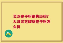 灵芝孢子粉销售经验？大汉灵芝破壁孢子粉怎么样