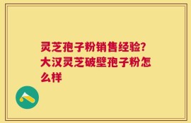 灵芝孢子粉销售经验？大汉灵芝破壁孢子粉怎么样
