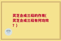 灵芝合成三萜的作用(灵芝合成三萜有何功效？)