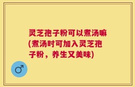 灵芝孢子粉可以煮汤嘛(煮汤时可加入灵芝孢子粉，养生又美味)
