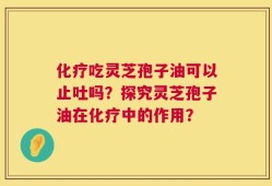 化疗吃灵芝孢子油可以止吐吗？探究灵芝孢子油在化疗中的作用？