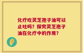 化疗吃灵芝孢子油可以止吐吗？探究灵芝孢子油在化疗中的作用？