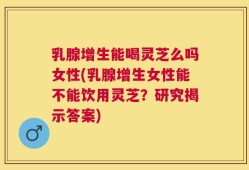 乳腺增生能喝灵芝么吗女性(乳腺增生女性能不能饮用灵芝？研究揭示答案)