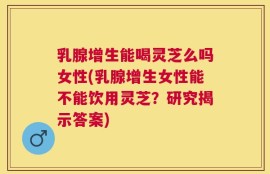 乳腺增生能喝灵芝么吗女性(乳腺增生女性能不能饮用灵芝？研究揭示答案)
