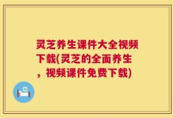 灵芝养生课件大全视频下载(灵芝的全面养生，视频课件免费下载)