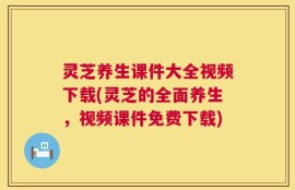 灵芝养生课件大全视频下载(灵芝的全面养生，视频课件免费下载)