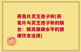 燕麦片灵芝孢子粉(燕麦片与灵芝孢子粉的联合：提高健康水平的健康饮食选择)