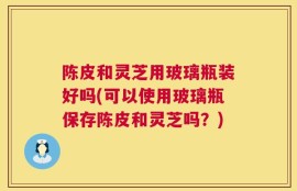 陈皮和灵芝用玻璃瓶装好吗(可以使用玻璃瓶保存陈皮和灵芝吗？)
