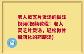 老人灵芝片煲汤的做法视频(视频教程：老人灵芝片煲汤，轻松做甘甜润化的药膳汤)