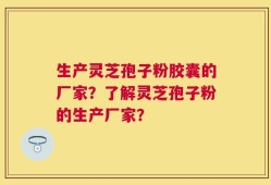 生产灵芝孢子粉胶囊的厂家？了解灵芝孢子粉的生产厂家？