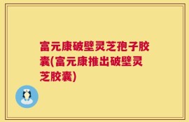 富元康破壁灵芝孢子胶囊(富元康推出破壁灵芝胶囊)