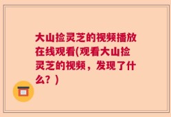 大山捡灵芝的视频播放在线观看(观看大山捡灵芝的视频，发现了什么？)