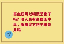 高血压可以喝灵芝孢子吗？老人患有高血压中风，服用灵芝孢子粉管用吗
