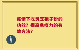 疫情下吃灵芝孢子粉的功效？提高免疫力的有效方法？