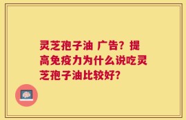 灵芝孢子油 广告？提高免疫力为什么说吃灵芝孢子油比较好？