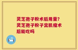灵芝孢子粉术后用量？灵芝孢子粉子宫肌瘤术后能吃吗