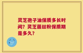 灵芝孢子油保质多长时间？灵芝菌丝粉保质期是多久？