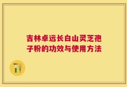 吉林卓远长白山灵芝孢子粉的功效与使用方法