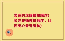 灵芝的正确使用顺序(灵芝正确使用顺序，让你安心善养身体)