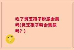 吃了灵芝孢子粉尿会臭吗(灵芝孢子粉会臭尿吗？)