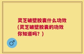 灵芝破壁胶囊什么功效(灵芝破壁胶囊的功效你知道吗？)