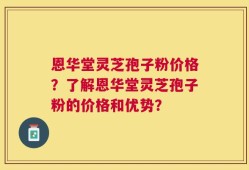 恩华堂灵芝孢子粉价格？了解恩华堂灵芝孢子粉的价格和优势？