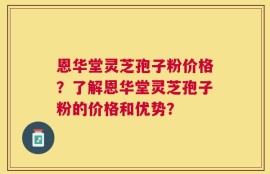 恩华堂灵芝孢子粉价格？了解恩华堂灵芝孢子粉的价格和优势？