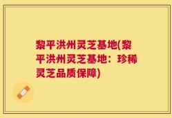 黎平洪州灵芝基地(黎平洪州灵芝基地：珍稀灵芝品质保障)