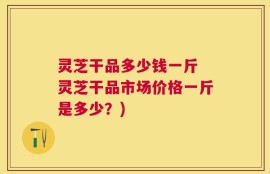灵芝干品多少钱一斤 灵芝干品市场价格一斤是多少？)