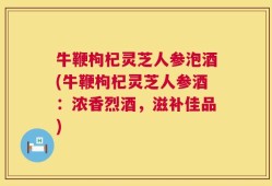 牛鞭枸杞灵芝人参泡酒(牛鞭枸杞灵芝人参酒：浓香烈酒，滋补佳品)